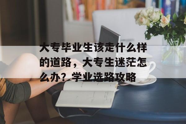 大专毕业生该走什么样的道路，大专生迷茫怎么办？学业选路攻略