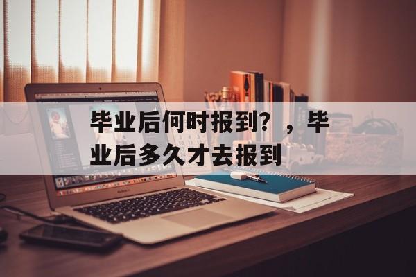 毕业后何时报到？，毕业后多久才去报到