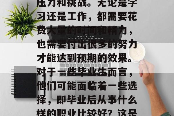 毕业是人生的一个重要阶段,对很多毕业生来说,可能会面临很大的压力和挑战。无论是学习还是工作,都需要花费大量的时间和精力,也需要付出很多的努力才能达到预期的效果。对于一些毕业生而言,他们可能面临着一些选择,即毕业后从事什么样的职业比较好?这是一个需要深思熟虑的问题。,毕业生职业选择,学业与职场的平衡 毕业是人生的一个重要阶段,对很多毕业生来说,可能会面临很大的压力和挑战。无论是学习还是工作,都需要花费大量的时间和精力,也需要付出很多的努力才能达到预期的效果。对于一些毕业生而言,他们可能面临着一些选择,即毕业后从事什么样的职业比较好?这是一个需要深思熟虑的问题。,毕业生职业选择,学业与职场的平衡
