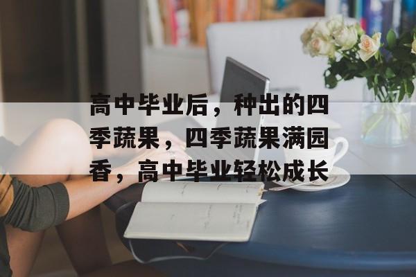 高中毕业后,种出的四季蔬果,四季蔬果满园香,高中毕业轻松成长 高中毕业后,种出的四季蔬果,四季蔬果满园香,高中毕业轻松成长