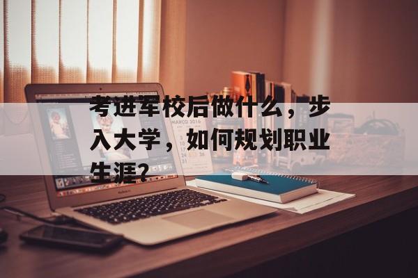 考进军校后做什么，步入大学，如何规划职业生涯？