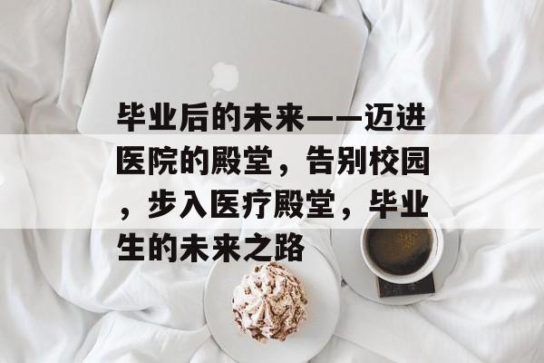 毕业后的未来——迈进医院的殿堂，告别校园，步入医疗殿堂，毕业生的未来之路