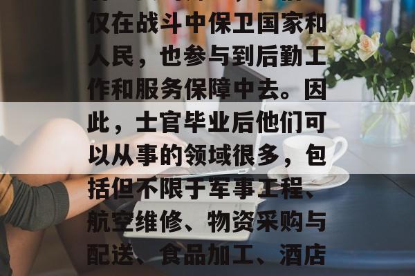 士官毕业后的工作是什么？士官在军队中扮演着重要的角色，他们不仅在战斗中保卫国家和人民，也参与到后勤工作和服务保障中去。因此，士官毕业后他们可以从事的领域很多，包括但不限于军事工程、航空维修、物资采购与配送、食品加工、酒店管理、人力资源开发等。，士官军官的职业生涯