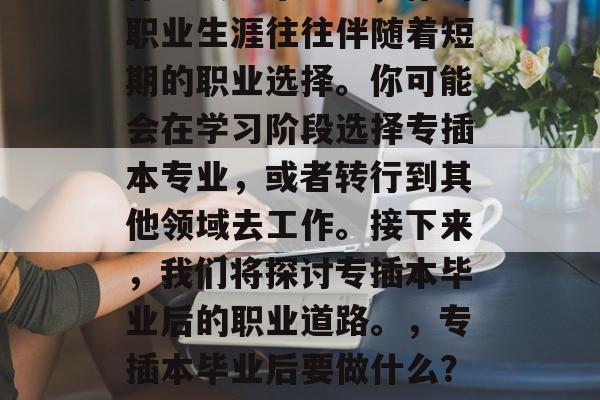 专插本毕业后考什么?作为大学毕业生,你的职业生涯往往伴随着短期的职业选择。你可能会在学习阶段选择专插本专业,或者转行到其他领域去工作。接下来,我们将探讨专插本毕业后的职业道路。,专插本毕业后要做什么?专插本专业毕业后的职业道路探讨 专插本毕业后考什么?作为大学毕业生,你的职业生涯往往伴随着短期的职业选择。你可能会在学习阶段选择专插本专业,或者转行到其他领域去工作。接下来,我们将探讨专插本毕业后的职业道路。,专插本毕业后要做什么?专插本专业毕业后的职业道路探讨