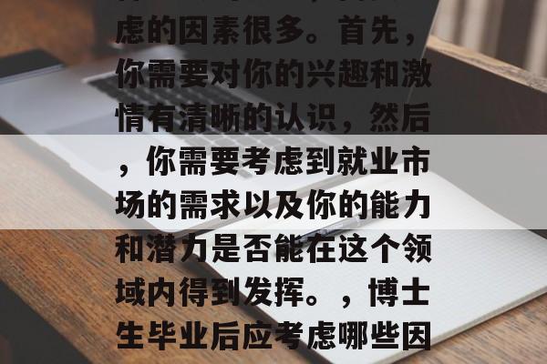 博士后的毕业选择是一种重大的决定,需要考虑的因素很多。首先,你需要对你的兴趣和激情有清晰的认识,然后,你需要考虑到就业市场的需求以及你的能力和潜力是否能在这个领域内得到发挥。,博士生毕业后应考虑哪些因素?明确兴趣与热情是关键 博士后的毕业选择是一种重大的决定,需要考虑的因素很多。首先,你需要对你的兴趣和激情有清晰的认识,然后,你需要考虑到就业市场的需求以及你的能力和潜力是否能在这个领域内得到发挥。,博士生毕业后应考虑哪些因素?明确兴趣与热情是关键