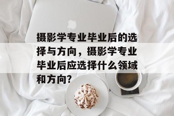 摄影学专业毕业后的选择与方向，摄影学专业毕业后应选择什么领域和方向？