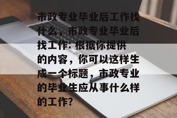 市政专业毕业后工作找什么,市政专业毕业后找工作: 根据你提供的内容,你可以这样生成一个标题,市政专业的毕业生应从事什么样的工作? 市政专业毕业后工作找什么,市政专业毕业后找工作: 根据你提供的内容,你可以这样生成一个标题,市政专业的毕业生应从事什么样的工作?