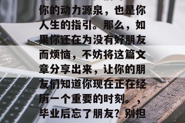毕业后的你是否已经忘记了那些与你同窗共读的朋友呢？他们可能是你的动力源泉，也是你人生的指引。那么，如果你还在为没有好朋友而烦恼，不妨将这篇文章分享出来，让你的朋友们知道你现在正在经历一个重要的时刻。，毕业后忘了朋友？别担心！他们的陪伴和支持会是你的力量源泉和人生指南