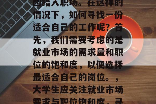毕业了,你开始筹备职业规划,而决定离开校园踏入职场。在这样的情况下,如何寻找一份适合自己的工作呢?首先,我们需要考虑的是就业市场的需求量和职位的饱和度,以便选择最适合自己的岗位。,大学生应关注就业市场需求与职位饱和度,寻找最符合自己技能与兴趣的工作。 毕业了,你开始筹备职业规划,而决定离开校园踏入职场。在这样的情况下,如何寻找一份适合自己的工作呢?首先,我们需要考虑的是就业市场的需求量和职位的饱和度,以便选择最适合自己的岗位。,大学生应关注就业市场需求与职位饱和度,寻找最符合自己技能与兴趣的工作。