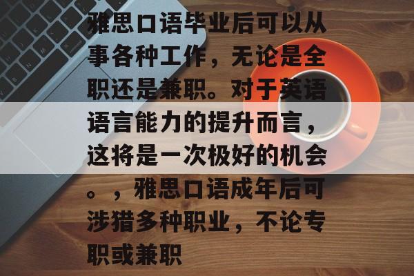 雅思口语毕业后可以从事各种工作，无论是全职还是兼职。对于英语语言能力的提升而言，这将是一次极好的机会。，雅思口语成年后可涉猎多种职业，不论专职或兼职