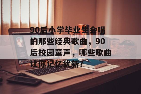 90后小学毕业生会唱的那些经典歌曲,90后校园童声,哪些歌曲让你记忆犹新? 90后小学毕业生会唱的那些经典歌曲,90后校园童声,哪些歌曲让你记忆犹新?