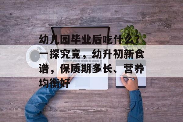 幼儿园毕业后吃什么？一探究竟，幼升初新食谱，保质期多长、营养均衡好