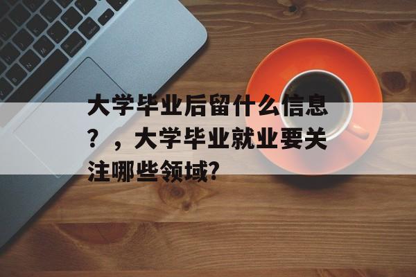 大学毕业后留什么信息?,大学毕业就业要关注哪些领域? 大学毕业后留什么信息?,大学毕业就业要关注哪些领域?