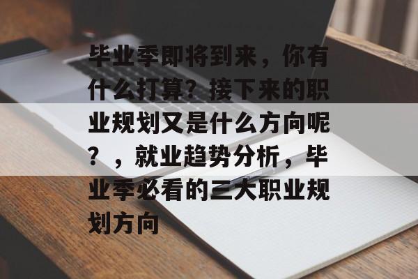 毕业季即将到来，你有什么打算？接下来的职业规划又是什么方向呢？，就业趋势分析，毕业季必看的三大职业规划方向