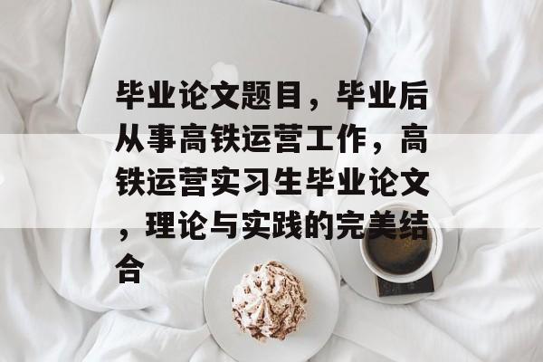 毕业论文题目，毕业后从事高铁运营工作，高铁运营实习生毕业论文，理论与实践的完美结合
