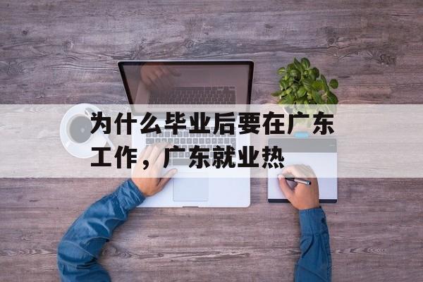 为什么毕业后要在广东工作，广东就业热