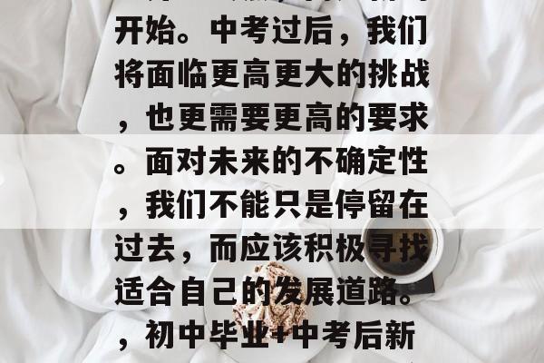 在人生道路上,初中毕业并非终点,而是新的开始。中考过后,我们将面临更高更大的挑战,也更需要更高的要求。面对未来的不确定性,我们不能只是停留在过去,而应该积极寻找适合自己的发展道路。,初中毕业+中考后新挑战,如何找到更适合自己的发展之路? 在人生道路上,初中毕业并非终点,而是新的开始。中考过后,我们将面临更高更大的挑战,也更需要更高的要求。面对未来的不确定性,我们不能只是停留在过去,而应该积极寻找适合自己的发展道路。,初中毕业+中考后新挑战,如何找到更适合自己的发展之路?