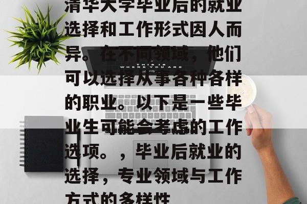 清华大学毕业后的就业选择和工作形式因人而异。在不同领域，他们可以选择从事各种各样的职业。以下是一些毕业生可能会考虑的工作选项。，毕业后就业的选择，专业领域与工作方式的多样性