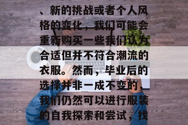 大学毕业后,我们的衣柜总是会翻新一番。也许是因为毕业季的到来、新的挑战或者个人风格的变化,我们可能会重新购买一些我们认为合适但并不符合潮流的衣服。然而,毕业后的选择并非一成不变的,我们仍然可以进行服装的自我探索和尝试,找出真正适合自己的风格。,大学毕业,衣柜翻新还是自我探索? 大学毕业后,我们的衣柜总是会翻新一番。也许是因为毕业季的到来、新的挑战或者个人风格的变化,我们可能会重新购买一些我们认为合适但并不符合潮流的衣服。然而,毕业后的选择并非一成不变的,我们仍然可以进行服装的自我探索和尝试,找出真正适合自己的风格。,大学毕业,衣柜翻新还是自我探索?