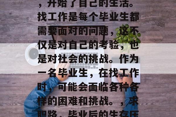 毕业了,终于走出校园,开始了自己的生活。找工作是每个毕业生都需要面对的问题,这不仅是对自己的考验,也是对社会的挑战。作为一名毕业生,在找工作时,可能会面临各种各样的困难和挑战。,求职路,毕业后的生存压力与挑战 毕业了,终于走出校园,开始了自己的生活。找工作是每个毕业生都需要面对的问题,这不仅是对自己的考验,也是对社会的挑战。作为一名毕业生,在找工作时,可能会面临各种各样的困难和挑战。,求职路,毕业后的生存压力与挑战