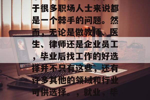 毕业后的就业选择，对于很多职场人士来说都是一个棘手的问题。然而，无论是做教师、医生、律师还是企业员工，毕业后找工作的好选择并不只有这些，还有许多其他的领域和行业可供选择。，就业，毕生成为哪些好选择？