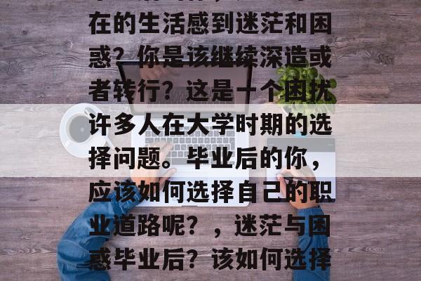 毕业后的你,是否对现在的生活感到迷茫和困惑?你是该继续深造或者转行?这是一个困扰许多人在大学时期的选择问题。毕业后的你,应该如何选择自己的职业道路呢?,迷茫与困惑毕业后?该如何选择职业道路? 毕业后的你,是否对现在的生活感到迷茫和困惑?你是该继续深造或者转行?这是一个困扰许多人在大学时期的选择问题。毕业后的你,应该如何选择自己的职业道路呢?,迷茫与困惑毕业后?该如何选择职业道路?