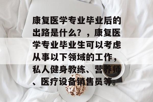 康复医学专业毕业后的出路是什么?,康复医学专业毕业生可以考虑从事以下领域的工作,私人健身教练、营养师、医疗设备销售员等。 康复医学专业毕业后的出路是什么?,康复医学专业毕业生可以考虑从事以下领域的工作,私人健身教练、营养师、医疗设备销售员等。