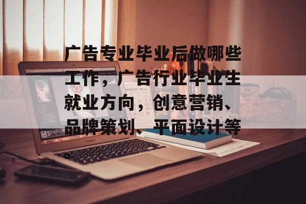 广告专业毕业后做哪些工作，广告行业毕业生就业方向，创意营销、品牌策划、平面设计等。