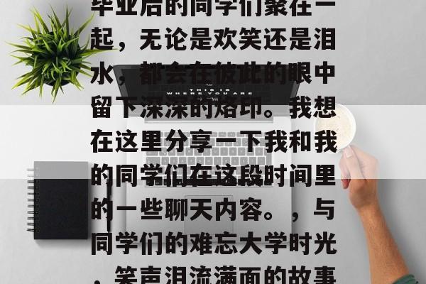 毕业后的同学们聚在一起,无论是欢笑还是泪水,都会在彼此的眼中留下深深的烙印。我想在这里分享一下我和我的同学们在这段时间里的一些聊天内容。,与同学们的难忘大学时光,笑声泪流满面的故事 毕业后的同学们聚在一起,无论是欢笑还是泪水,都会在彼此的眼中留下深深的烙印。我想在这里分享一下我和我的同学们在这段时间里的一些聊天内容。,与同学们的难忘大学时光,笑声泪流满面的故事
