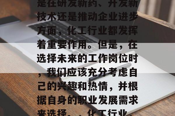 化工行业是一门充满挑战和机遇的行业。无论是在研发新药、开发新技术还是推动企业进步方面,化工行业都发挥着重要作用。但是,在选择未来的工作岗位时,我们应该充分考虑自己的兴趣和热情,并根据自身的职业发展需求来选择。,化工行业,兴趣与热情决定你是否适合这个职业 化工行业是一门充满挑战和机遇的行业。无论是在研发新药、开发新技术还是推动企业进步方面,化工行业都发挥着重要作用。但是,在选择未来的工作岗位时,我们应该充分考虑自己的兴趣和热情,并根据自身的职业发展需求来选择。,化工行业,兴趣与热情决定你是否适合这个职业