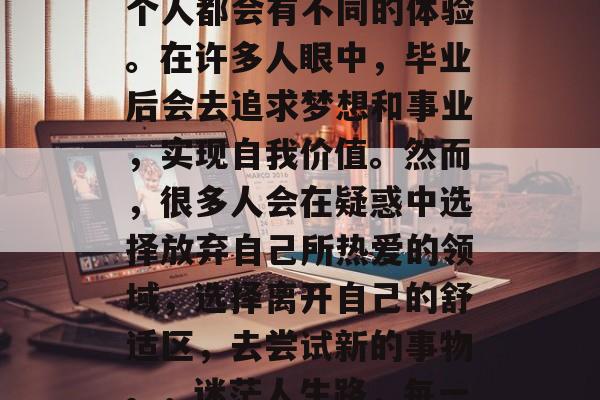 毕业后的迷茫，对每一个人都会有不同的体验。在许多人眼中，毕业后会去追求梦想和事业，实现自我价值。然而，很多人会在疑惑中选择放弃自己所热爱的领域，选择离开自己的舒适区，去尝试新的事物。，迷茫人生路，每一步都可能决定成败。