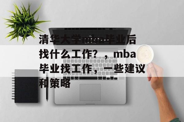 清华大学mba毕业后找什么工作?,mba毕业找工作,一些建议和策略 清华大学mba毕业后找什么工作?,mba毕业找工作,一些建议和策略
