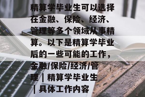 精算学毕业生可以选择在金融、保险、经济、管理等多个领域从事精算。以下是精算学毕业后的一些可能的工作,金融/保险/经济/管理 | 精算学毕业生 | 具体工作内容 精算学毕业生可以选择在金融、保险、经济、管理等多个领域从事精算。以下是精算学毕业后的一些可能的工作,金融/保险/经济/管理 | 精算学毕业生 | 具体工作内容