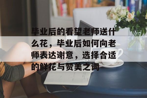 毕业后的看望老师送什么花，毕业后如何向老师表达谢意，选择合适的鲜花与赞美之词
