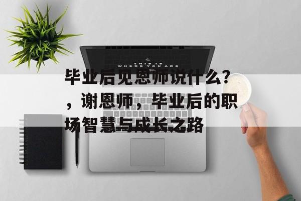 毕业后见恩师说什么？，谢恩师，毕业后的职场智慧与成长之路