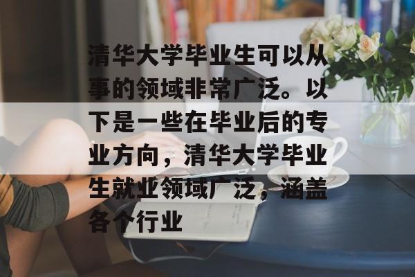 清华大学毕业生可以从事的领域非常广泛。以下是一些在毕业后的专业方向,清华大学毕业生就业领域广泛,涵盖各个行业 清华大学毕业生可以从事的领域非常广泛。以下是一些在毕业后的专业方向,清华大学毕业生就业领域广泛,涵盖各个行业