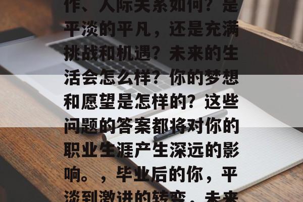 毕业后的你，生活、工作、人际关系如何？是平淡的平凡，还是充满挑战和机遇？未来的生活会怎么样？你的梦想和愿望是怎样的？这些问题的答案都将对你的职业生涯产生深远的影响。，毕业后的你，平淡到激进的转变，未来的路何方？