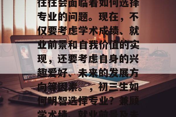 在初三毕业之际,学生往往会面临着如何选择专业的问题。现在,不仅要考虑学术成绩、就业前景和自我价值的实现,还要考虑自身的兴趣爱好、未来的发展方向等因素。,初三生如何明智选择专业?兼顾学术绩、就业前景及未来发展权衡 在初三毕业之际,学生往往会面临着如何选择专业的问题。现在,不仅要考虑学术成绩、就业前景和自我价值的实现,还要考虑自身的兴趣爱好、未来的发展方向等因素。,初三生如何明智选择专业?兼顾学术绩、就业前景及未来发展权衡