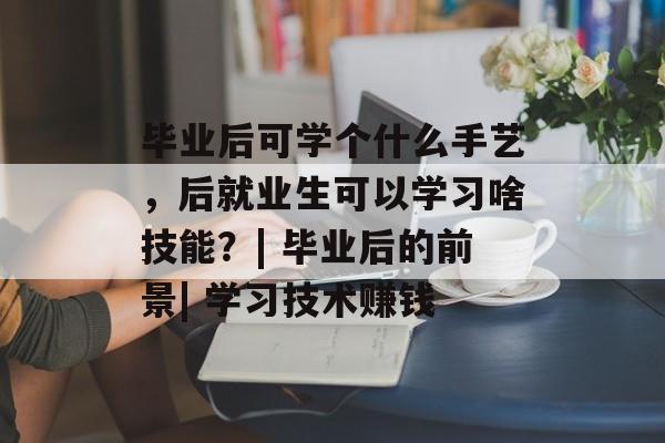 毕业后可学个什么手艺，后就业生可以学习啥技能？| 毕业后的前景| 学习技术赚钱