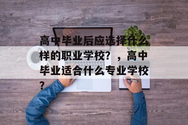 高中毕业后应选择什么样的职业学校?,高中毕业适合什么专业学校? 高中毕业后应选择什么样的职业学校?,高中毕业适合什么专业学校?