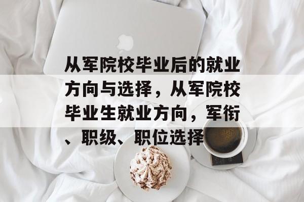 从军院校毕业后的就业方向与选择，从军院校毕业生就业方向，军衔、职级、职位选择