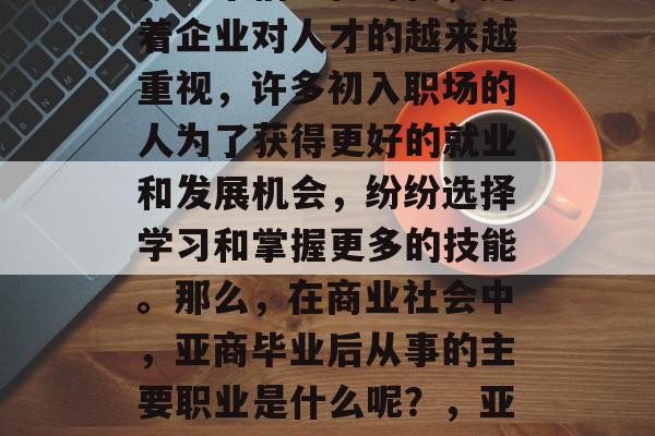 亚商毕业后从事什么?在这个信息化时代,随着企业对人才的越来越重视,许多初入职场的人为了获得更好的就业和发展机会,纷纷选择学习和掌握更多的技能。那么,在商业社会中,亚商毕业后从事的主要职业是什么呢?,亚商,就业与发展的新途径 亚商毕业后从事什么?在这个信息化时代,随着企业对人才的越来越重视,许多初入职场的人为了获得更好的就业和发展机会,纷纷选择学习和掌握更多的技能。那么,在商业社会中,亚商毕业后从事的主要职业是什么呢?,亚商,就业与发展的新途径