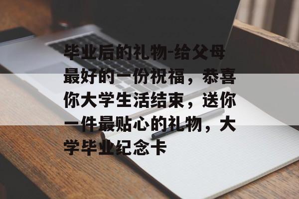 毕业后的礼物-给父母最好的一份祝福,恭喜你大学生活结束,送你一件最贴心的礼物,大学毕业纪念卡 毕业后的礼物-给父母最好的一份祝福,恭喜你大学生活结束,送你一件最贴心的礼物,大学毕业纪念卡