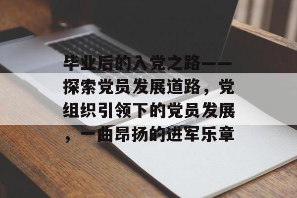 毕业后的入党之路——探索党员发展道路,党组织引领下的党员发展,一曲昂扬的进军乐章 毕业后的入党之路——探索党员发展道路,党组织引领下的党员发展,一曲昂扬的进军乐章