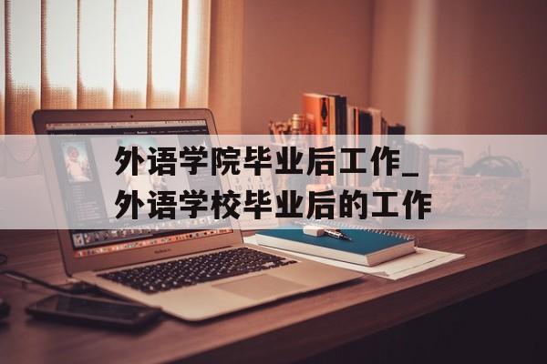 外语学院毕业后工作_外语学校毕业后的工作 外语学院毕业后工作_外语学校毕业后的工作