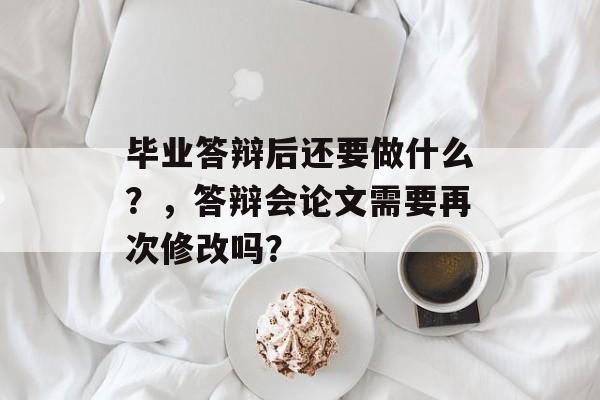 毕业答辩后还要做什么?,答辩会论文需要再次修改吗? 毕业答辩后还要做什么?,答辩会论文需要再次修改吗?