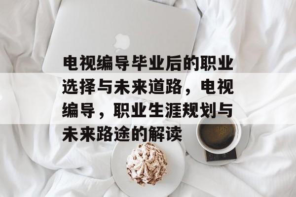电视编导毕业后的职业选择与未来道路,电视编导,职业生涯规划与未来路途的解读 电视编导毕业后的职业选择与未来道路,电视编导,职业生涯规划与未来路途的解读