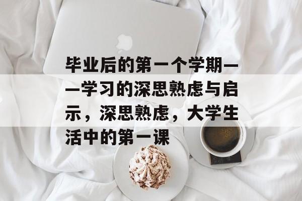 毕业后的第一个学期——学习的深思熟虑与启示,深思熟虑,大学生活中的第一课 毕业后的第一个学期——学习的深思熟虑与启示,深思熟虑,大学生活中的第一课