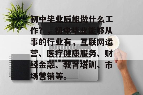 初中毕业后能做什么工作?,初中毕业能够从事的行业有,互联网运营、医疗健康服务、财经金融、教育培训、市场营销等。 初中毕业后能做什么工作?,初中毕业能够从事的行业有,互联网运营、医疗健康服务、财经金融、教育培训、市场营销等。