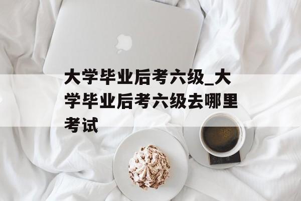 大学毕业后考六级_大学毕业后考六级去哪里考试